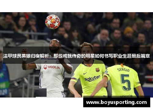 法甲球员英雄归宿解析：那些成就传奇的明星如何书写职业生涯最后篇章