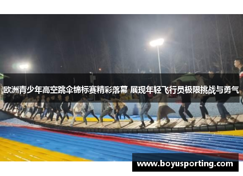 欧洲青少年高空跳伞锦标赛精彩落幕 展现年轻飞行员极限挑战与勇气