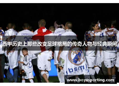 西甲历史上那些改变足球格局的传奇人物与经典瞬间
