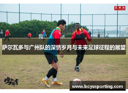 萨尔瓦多与广州队的深情岁月与未来足球征程的展望
