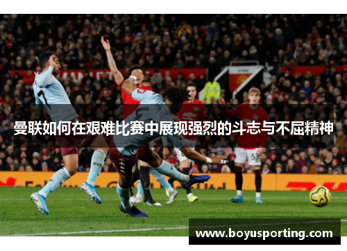 曼联如何在艰难比赛中展现强烈的斗志与不屈精神